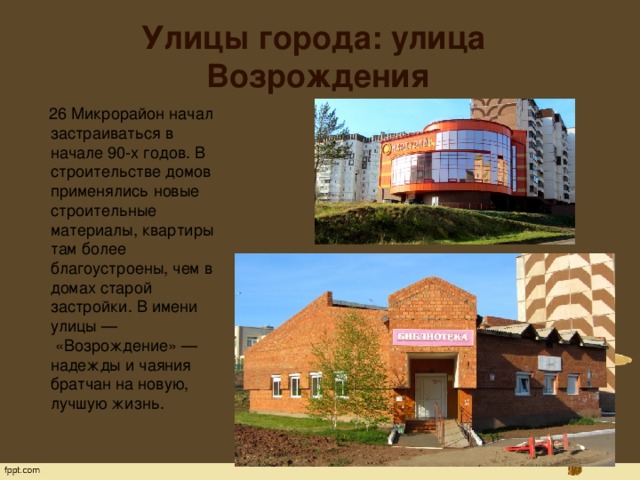 Улицы города: улица Возрождения  26 Микрорайон начал застраиваться в начале 90-х годов. В строительстве домов применялись новые строительные материалы, квартиры там более благоустроены, чем в домах старой застройки. В имени улицы —  «Возрождение» — надежды и чаяния братчан на новую, лучшую жизнь. 