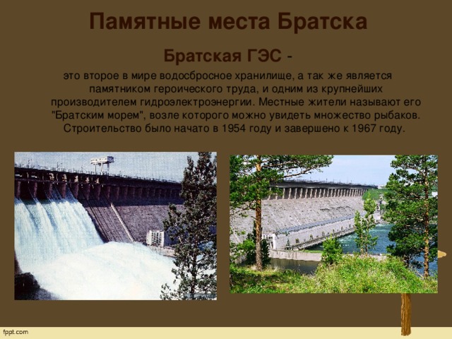 Памятные места Братска   Братская ГЭС - это второе в мире водосбросное хранилище, а так же является памятником героического труда, и одним из крупнейших производителем гидроэлектроэнергии. Местные жители называют его 