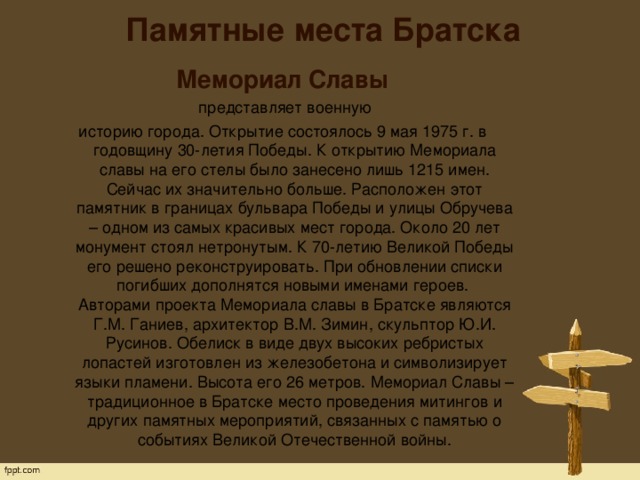 Памятные места Братска   Мемориал Славы  представляет военную историю города. Открытие состоялось 9 мая 1975 г. в годовщину 30-летия Победы. К открытию Мемориала славы на его стелы было занесено лишь 1215 имен. Сейчас их значительно больше. Расположен этот памятник в границах бульвара Победы и улицы Обручева – одном из самых красивых мест города. Около 20 лет монумент стоял нетронутым. К 70-летию Великой Победы его решено реконструировать. При обновлении списки погибших дополнятся новыми именами героев.   Авторами проекта Мемориала славы в Братске являются Г.М. Ганиев, архитектор В.М. Зимин, скульптор Ю.И. Русинов. Обелиск в виде двух высоких ребристых лопастей изготовлен из железобетона и символизирует языки пламени. Высота его 26 метров. Мемориал Славы – традиционное в Братске место проведения митингов и других памятных мероприятий, связанных с памятью о событиях Великой Отечественной войны. 