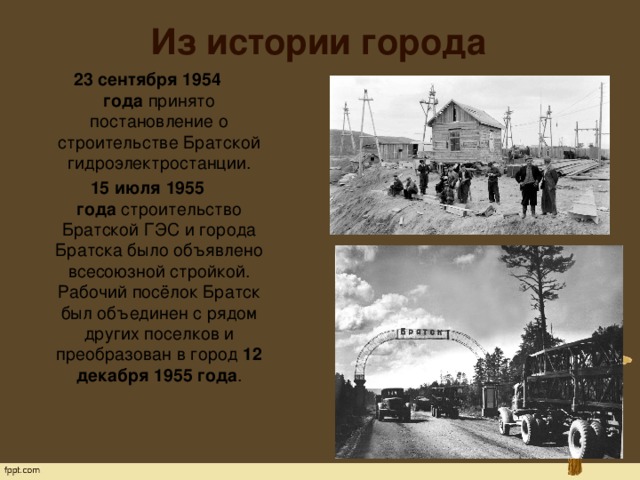 Из истории города 23 сентября 1954 года  принято постановление о строительстве Братской гидроэлектростанции. 15 июля 1955 года  строительство Братской ГЭС и города Братска было объявлено всесоюзной стройкой. Рабочий посёлок Братск был объединен с рядом других поселков и преобразован в город  12 декабря 1955 года .   
