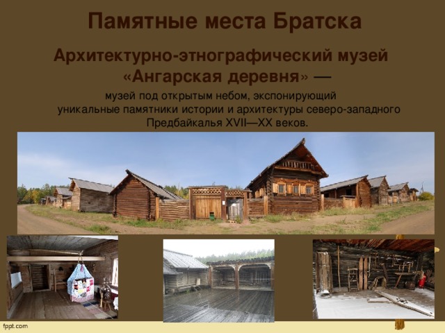 Памятные места Братска   Архитектурно-этнографический музей «Ангарская деревня » — музей под открытым небом, экспонирующий  уникальные памятники истории и архитектуры северо-западного Предбайкалья XVII—XX веков.  