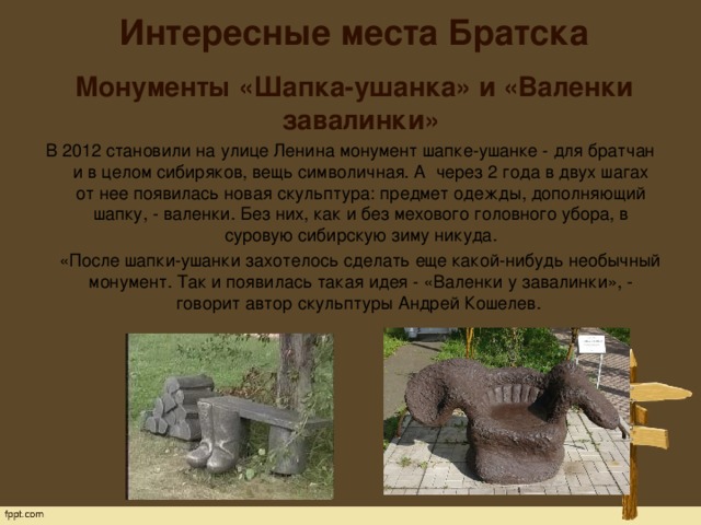 Интересные места Братска    Монументы «Шапка-ушанка» и «Валенки завалинки»  В 2012 становили на улице Ленина монумент шапке-ушанке - для братчан и в целом сибиряков, вещь символичная. А через 2 года в двух шагах от нее появилась новая скульптура: предмет одежды, дополняющий шапку, - валенки. Без них, как и без мехового головного убора, в суровую сибирскую зиму никуда.  «После шапки-ушанки захотелось сделать еще какой-нибудь необычный монумент. Так и появилась такая идея - «Валенки у завалинки», - говорит автор скульптуры Андрей Кошелев. 