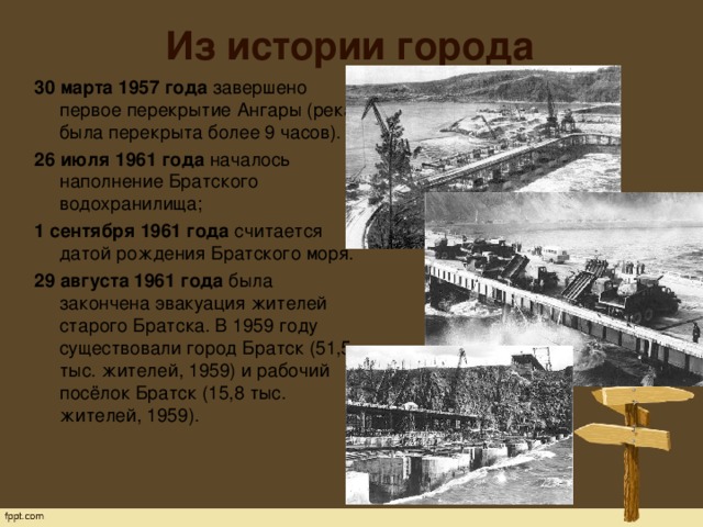 Из истории города 30 марта 1957 года  завершено первое перекрытие Ангары (река была перекрыта более 9 часов). 26 июля 1961 года  началось наполнение Братского водохранилища;  1 сентября 1961 года  считается датой рождения Братского моря. 29 августа 1961 года  была закончена эвакуация жителей старого Братска. В 1959 году существовали город Братск (51,5 тыс. жителей, 1959) и рабочий посёлок Братск (15,8 тыс. жителей, 1959).   