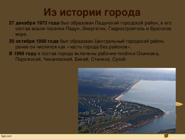 Из истории города 27 декабря 1973 года  был образован Падунский городской район, в его состав вошли поселки Падун, Энергетик, Гидростроитель и Братское море. 20 октября 1980 года  был образован Центральный городской район, ранее он числился как «часть города без районов». В 1999 году  в состав города включены рабочие посёлки Осиновка, Порожский, Чекановский, Бикей, Стениха, Сухой.   