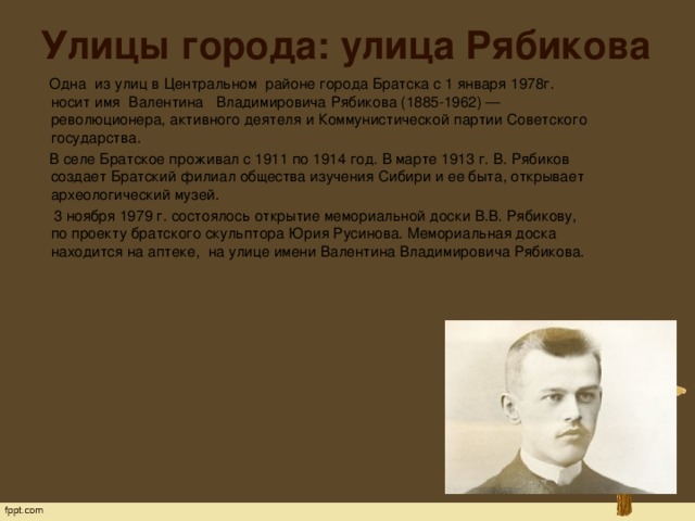 Улицы города: улица Рябикова  Одна  из улиц в Центральном  районе города Братска с 1 января 1978г. носит имя  Валентина   Владимировича Рябикова (1885-1962) —   революционера, активного деятеля и Коммунистической партии Советского государства.  В селе Братское проживал с 1911 по 1914 год. В марте 1913 г. В. Рябиков создает Братский филиал общества изучения Сибири и ее быта, открывает археологический музей.  3 ноября 1979 г. состоялось открытие мемориальной доски В.В. Рябикову, по проекту братского скульптора Юрия Русинова. Мемориальная доска находится на аптеке,  на улице имени Валентина Владимировича Рябикова.   