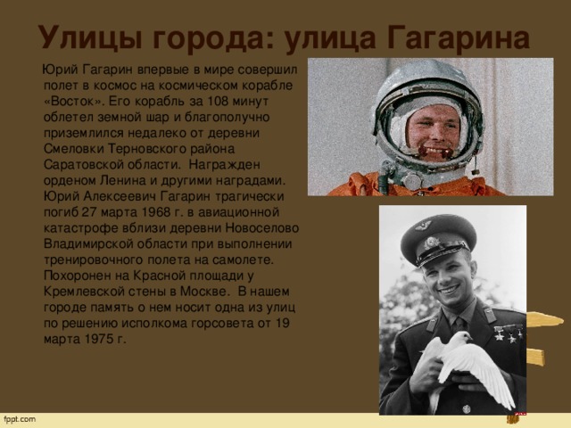 Улицы города: улица Гагарина  Юрий Гагарин впервые в мире совершил полет в космос на космическом корабле «Восток». Его корабль за 108 минут облетел земной шар и благополучно приземлился недалеко от деревни Смеловки Терновского района Саратовской области.  Награжден орденом Ленина и другими наградами. Юрий Алексеевич Гагарин трагически погиб 27 марта 1968 г. в авиационной катастрофе вблизи деревни Новоселово Владимирской области при выполнении тренировочного полета на самолете. Похоронен на Красной площади у Кремлевской стены в Москве.  В нашем городе память о нем носит одна из улиц по решению исполкома горсовета от 19 марта 1975 г.   
