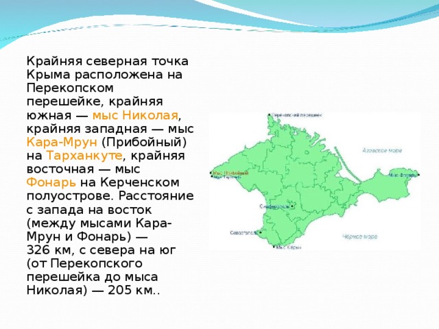 Крайняя северная точка Крыма расположена на Перекопском перешейке, крайняя южная — мыс Николая , крайняя западная — мыс Кара-Мрун (Прибойный) на Тарханкуте , крайняя восточная — мыс Фонарь на Керченском полуострове. Расстояние с запада на восток (между мысами Кара-Мрун и Фонарь) — 326 км, с севера на юг (от Перекопского перешейка до мыса Николая) — 205 км.. 