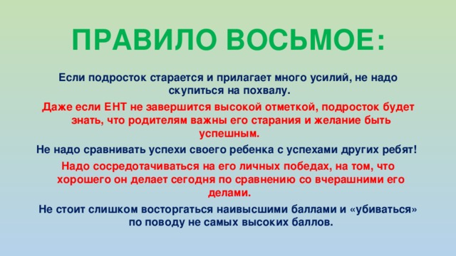 ПРАВИЛО ВОСЬМОЕ: Если подросток старается и прилагает много усилий, не надо скупиться на похвалу. Даже если ЕНТ не завершится высокой отметкой, подросток будет знать, что родителям важны его старания и желание быть успешным. Не надо сравнивать успехи своего ребенка с успехами других ребят! Надо сосредотачиваться на его личных победах, на том, что хорошего он делает сегодня по сравнению со вчерашними его делами. Не стоит слишком восторгаться наивысшими баллами и «убиваться» по поводу не самых высоких баллов.    