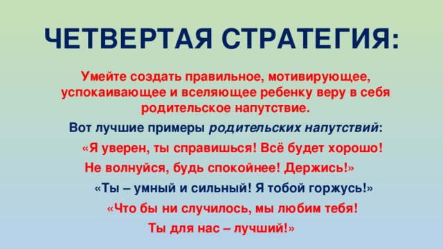 ЧЕТВЕРТАЯ СТРАТЕГИЯ:  Умейте создать правильное, мотивирующее, успокаивающее и вселяющее ребенку веру в себя родительское напутствие.   Вот лучшие примеры родительских напутствий :   «Я уверен, ты справишься! Всё будет хорошо! Не волнуйся, будь спокойнее! Держись!»   «Ты – умный и сильный! Я тобой горжусь!»   «Что бы ни случилось, мы любим тебя! Ты для нас – лучший!» 
