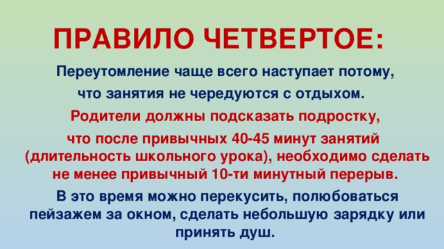 ПРАВИЛО ЧЕТВЕРТОЕ:  Переутомление чаще всего наступает потому, что занятия не чередуются с отдыхом.  Родители должны подсказать подростку, что после привычных 40-45 минут занятий (длительность школьного урока), необходимо сделать не менее привычный 10-ти минутный перерыв.   В это время можно перекусить, полюбоваться пейзажем за окном, сделать небольшую зарядку или принять душ. 