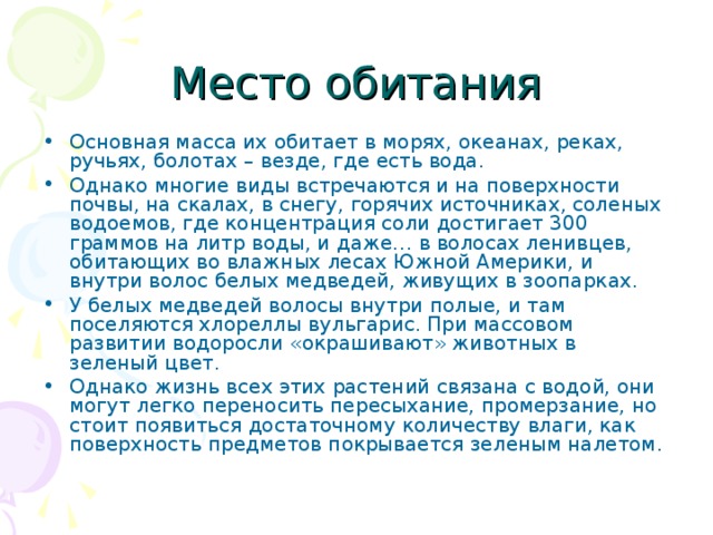 Основная масса их обитает в морях, океанах, реках, ручьях, болотах – везде, где есть вода. Однако многие виды встречаются и на поверхности почвы, на скалах, в снегу, горячих источниках, соленых водоемов, где концентрация соли достигает 300 граммов на литр воды, и даже… в волосах ленивцев, обитающих во влажных лесах Южной Америки, и внутри волос белых медведей, живущих в зоопарках. У белых медведей волосы внутри полые, и там поселяются хлореллы вульгарис. При массовом развитии водоросли «окрашивают» животных в зеленый цвет. Однако жизнь всех этих растений связана с водой, они могут легко переносить пересыхание, промерзание, но стоит появиться достаточному количеству влаги, как поверхность предметов покрывается зеленым налетом. 