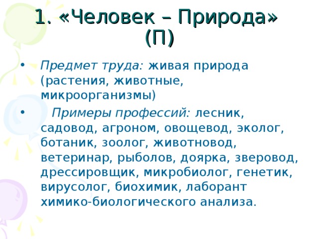 1. «Человек – Природа» (П) Предмет труда: живая природа (растения, животные, микроорганизмы)  Примеры профессий: лесник, садовод, агроном, овощевод, эколог, ботаник, зоолог, животновод, ветеринар, рыболов, доярка, зверовод, дрессировщик, микробиолог, генетик, вирусолог, биохимик, лаборант химико-биологического анализа. 