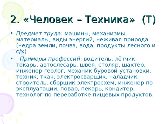 2. «Человек – Техника» (Т) Предмет труда: машины, механизмы, материалы, виды энергий, неживая природа (недра земли, почва, вода, продукты лесного и с/х)  Примеры профессий : водитель, лётчик, токарь, автослесарь, швея, столяр, шахтёр, инженер-геолог, механик буровой установки, техник, ткач, электросварщик, наладчик, строитель, сборщик электросхем, инженер по эксплуатации, повар, пекарь, кондитер, технолог по переработке пищевых продуктов. 