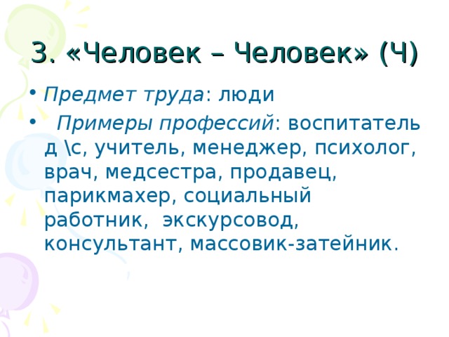 3. «Человек – Человек» (Ч) Предмет труда : люди  Примеры профессий : воспитатель д \с, учитель, менеджер, психолог, врач, медсестра, продавец, парикмахер, социальный работник, экскурсовод, консультант, массовик-затейник. 