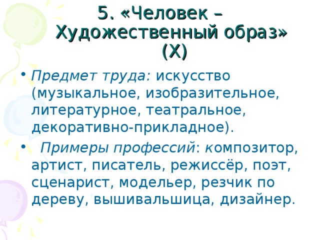 5. «Человек – Художественный образ» (Х) Предмет труда: искусство (музыкальное, изобразительное, литературное, театральное, декоративно-прикладное).  Примеры профессий : к омпозитор, артист, писатель, режиссёр, поэт, сценарист, модельер, резчик по дереву, вышивальшица, дизайнер. 