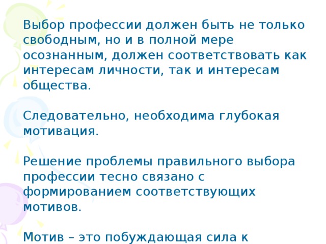 Выбор профессии должен быть не только свободным, но и в полной мере осознанным, должен соответствовать как интересам личности, так и интересам общества. Следовательно, необходима глубокая мотивация. Решение проблемы правильного выбора профессии тесно связано с формированием соответствующих мотивов. Мотив – это побуждающая сила к действию. (Отвечает на вопрос «Почему?», т.е. причина). 