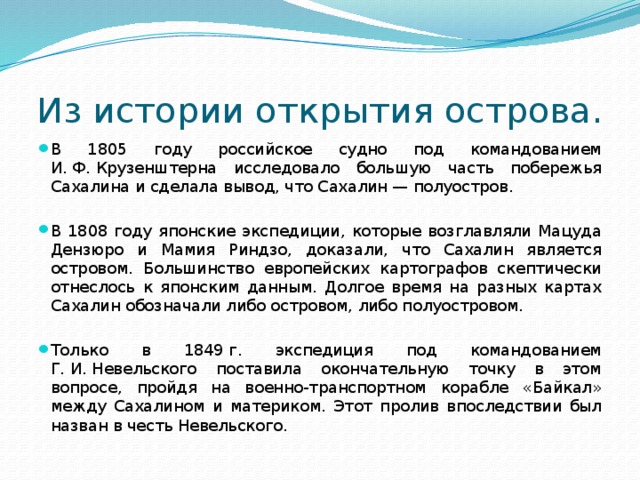 Из истории открытия острова. В 1805 году российское судно под командованием И. Ф. Крузенштерна исследовало большую часть побережья Сахалина и сделала вывод, что Сахалин — полуостров. В 1808 году японские экспедиции, которые возглавляли Мацуда Дензюро и Мамия Риндзо, доказали, что Сахалин является островом. Большинство европейских картографов скептически отнеслось к японским данным. Долгое время на разных картах Сахалин обозначали либо островом, либо полуостровом. Только в 1849 г. экспедиция под командованием Г. И. Невельского поставила окончательную точку в этом вопросе, пройдя на военно-транспортном корабле «Байкал» между Сахалином и материком. Этот пролив впоследствии был назван в честь Невельского. 