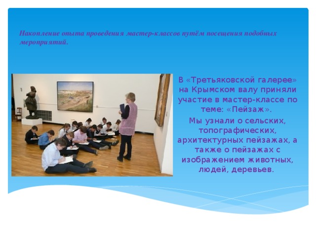Накопление опыта проведения мастер-классов путём посещения подобных мероприятий.   В «Третьяковской галерее» на Крымском валу приняли участие в мастер-классе по теме: «Пейзаж».  Мы узнали о сельских, топографических, архитектурных пейзажах, а также о пейзажах с изображением животных, людей, деревьев. 