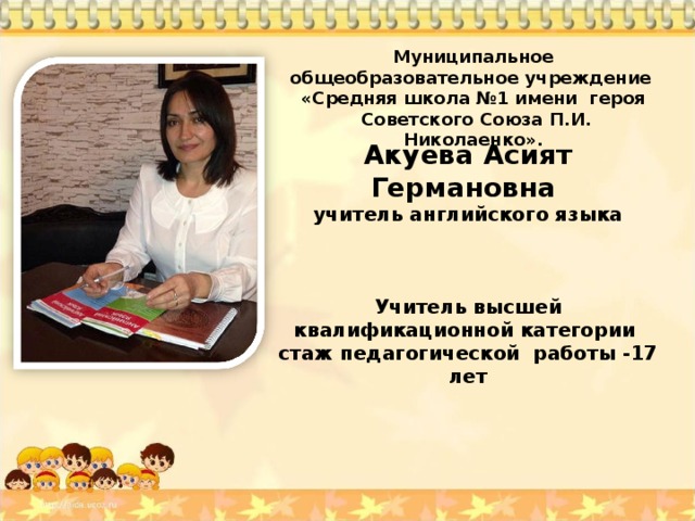    Акуева Асият Германовна  учитель английского языка    Учитель высшей квалификационной категории стаж педагогической работы -17 лет  Муниципальное общеобразовательное учреждение «Средняя школа №1 имени героя  Советского Союза П.И. Николаенко». 