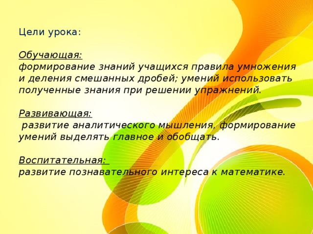 Цели урока:   Обучающая:   формирование знаний учащихся правила умножения и деления смешанных дробей; умений использовать полученные знания при решении упражнений.   Развивающая:  развитие аналитического мышления, формирование умений выделять главное и обобщать.   Воспитательная:  развитие познавательного интереса к математике. 