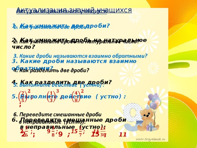  Актуализация знаний учащихся   1. Как умножить две дроби?   2. Как умножить дробь на натуральное число?   3. Какие дроби называются взаимно обратными?   4. Как разделить две дроби?   5. Выполните действие ( устно) :   ;    6. Переведите смешанные дроби  в неправильные (устно):   2  ;  9 ; 15 ; 11   