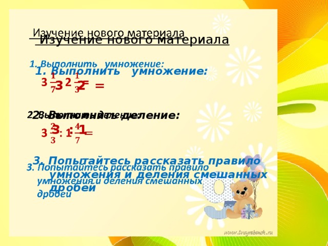   Изучение нового материала    1. Выполнить умножение:  3 2 =    2. Выполнить деление:   3 : 1    3. Попытайтесь рассказать правило  умножения и деления смешанных  дробей      