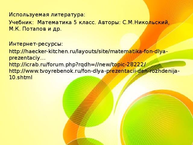 Используемая литература: Учебник: Математика 5 класс. Авторы: С.М.Никольский, М.К. Потапов и др. Интернет-ресурсы: http://haecker-kitchen.ru/layouts/site/matematika-fon-dlya-prezentaciy…  http://icrab.ru/forum.php?rqdh=//new/topic-28222/  http://www.tvoyrebenok.ru/fon-dlya-prezentacii-den-rozhdenija-10.shtml  