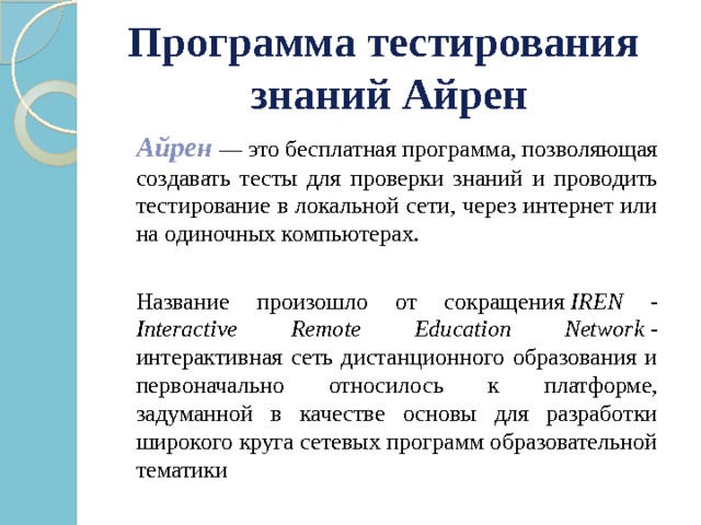 Программа тестирования знаний Айрен   Айрен  — это бесплатная программа, позволяющая создавать тесты для проверки знаний и проводить тестирование в локальной сети, через интернет или на одиночных компьютерах.   Название произошло от сокращения  IREN - Interactive Remote Education Network  - интерактивная сеть дистанционного образования и первоначально относилось к платформе, задуманной в качестве основы для разработки широкого круга сетевых программ образовательной тематики 