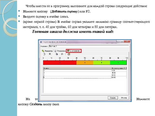  Чтобы внести ее в программу, выполните для каждой строки следующие действия: Нажмите кнопку   ( Добавить оценку ) или F2. Введите оценку в ячейке слева. (кроме первой строки) В ячейке справа укажите нижнюю границу соответствующего интервала, т. е. 40 для тройки, 60 для четверки и 80 для пятерки.   Готовая шкала должна иметь такой вид:  На этом формирование профиля тестирования завершено. Нажмите кнопку  Создать  внизу окна 