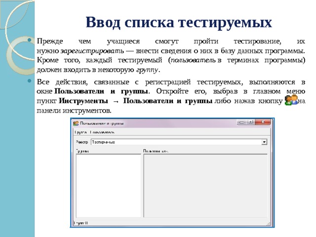 Ввод списка тестируемых   Прежде чем учащиеся смогут пройти тестирование, их нужно  зарегистрировать  — внести сведения о них в базу данных программы. Кроме того, каждый тестируемый ( пользователь  в терминах программы) должен входить в некоторую  группу . Все действия, связанные с регистрацией тестируемых, выполняются в окне  Пользователи и группы . Откройте его, выбрав в главном меню пункт  Инструменты → Пользователи и группы  либо нажав кнопку    на панели инструментов. 