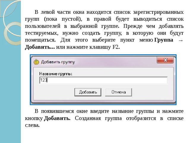   В левой части окна находится список зарегистрированных групп (пока пустой), в правой будет выводиться список пользователей в выбранной группе. Прежде чем добавлять тестируемых, нужно создать группу, в которую они будут помещаться. Для этого выберите пункт меню  Группа → Добавить...  или нажмите клавишу F2.   В появившемся окне введите название группы и нажмите кнопку  Добавить . Созданная группа отобразится в списке слева. 