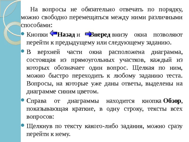  На вопросы не обязательно отвечать по порядку, можно свободно перемещаться между ними различными способами: Кнопки    Назад  и    Вперед  внизу окна позволяют перейти к предыдущему или следующему заданию. В верхней части окна расположена диаграмма, состоящая из прямоугольных участков, каждый из которых обозначает один вопрос. Щелкая по ним, можно быстро переходить к любому заданию теста. Вопросы, на которые уже даны ответы, выделены на диаграмме синим цветом. Справа от диаграммы находится кнопка  Обзор , показывающая краткие, в одну строку, тексты всех вопросов: Щелкнув по тексту какого-либо задания, можно сразу перейти к нему. 