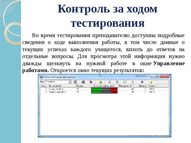 Контроль за ходом тестирования    Во время тестирования преподавателю доступны подробные сведения о ходе выполнения работы, в том числе данные о текущих успехах каждого учащегося, вплоть до ответов на отдельные вопросы. Для просмотра этой информации нужно дважды щелкнуть на нужной работе в окне  Управление работами . Откроется окно текущих результатов: 