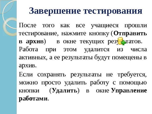 Завершение тестирования  После того как все учащиеся прошли тестирование, нажмите кнопку ( Отправить в архив ) в окне текущих результатов.  Работа при этом удалится из числа активных, а ее результаты будут помещены в архив.  Если сохранять результаты не требуется, можно просто удалить работу с помощью кнопки   ( Удалить ) в окне  Управление работами . 