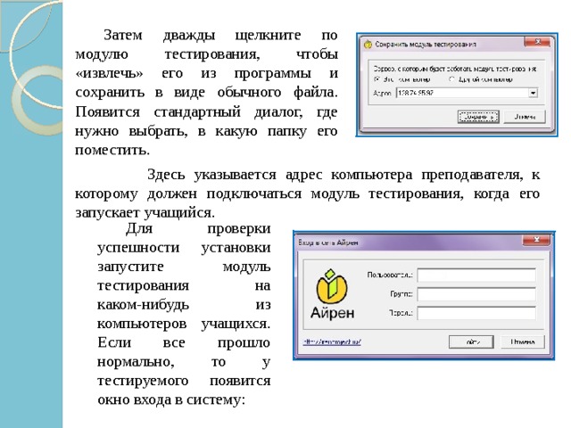   Затем дважды щелкните по модулю тестирования, чтобы «извлечь» его из программы и сохранить в виде обычного файла. Появится стандартный диалог, где нужно выбрать, в какую папку его поместить.  Здесь указывается адрес компьютера преподавателя, к которому должен подключаться модуль тестирования, когда его запускает учащийся.  Для проверки успешности установки запустите модуль тестирования на каком-нибудь из компьютеров учащихся. Если все прошло нормально, то у тестируемого появится окно входа в систему: 