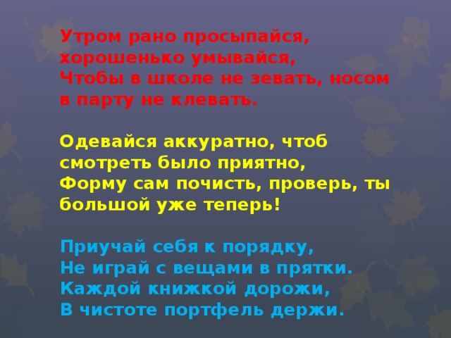 Утром рано просыпайся, хорошенько умывайся,  Чтобы в школе не зевать, носом в парту не клевать.     Одевайся аккуратно, чтоб смотреть было приятно,  Форму сам почисть, проверь, ты большой уже теперь!     Приучай себя к порядку,  Не играй с вещами в прятки.  Каждой книжкой дорожи,  В чистоте портфель держи.         