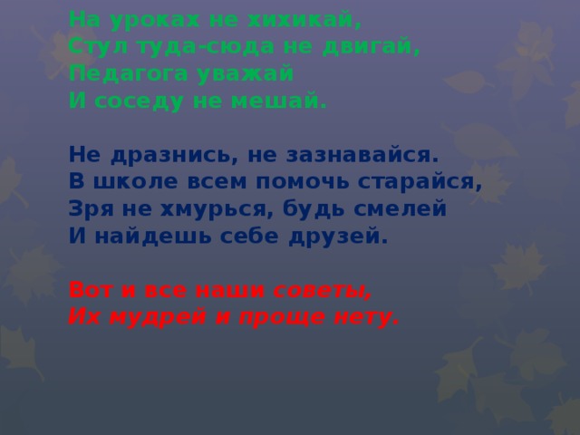  На уроках не хихикай,  Стул туда-сюда не двигай,  Педагога уважай  И соседу не мешай.     Не дразнись, не зазнавайся.  В школе всем помочь старайся,  Зря не хмурься, будь смелей  И найдешь себе друзей.   Вот и все наши советы,  Их мудрей и проще нету.   