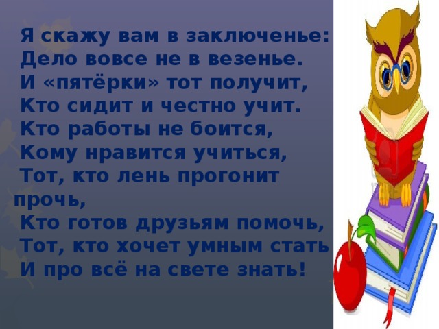  Я скажу вам в заключенье:  Дело вовсе не в везенье.  И «пятёрки» тот получит,  Кто сидит и честно учит.  Кто работы не боится,  Кому нравится учиться,  Тот, кто лень прогонит прочь,  Кто готов друзьям помочь,  Тот, кто хочет умным стать  И про всё на свете знать! 