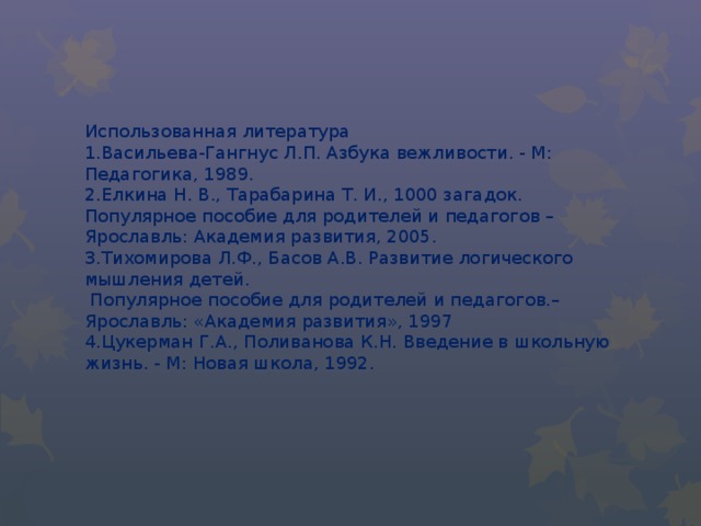 Использованная литература  1.Васильева-Гангнус Л.П. Азбука вежливости. - М: Педагогика, 1989.  2.Елкина Н. В., Тарабарина Т. И., 1000 загадок. Популярное пособие для родителей и педагогов – Ярославль: Академия развития, 2005.  3.Тихомирова Л.Ф., Басов А.В. Развитие логического мышления детей.  Популярное пособие для родителей и педагогов.–Ярославль: «Академия развития», 1997  4.Цукерман Г.А., Поливанова К.Н. Введение в школьную жизнь. - М: Новая школа, 1992.   