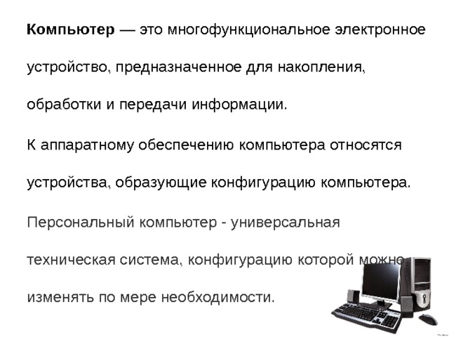 Компьютер  — это многофункциональное электронное устройство, предназначенное для накопления, обработки и передачи информации. К аппаратному обеспечению компьютера относятся устройства, образующие конфигурацию компьютера. Персональный компьютер - универсальная техническая система, конфигурацию которой можно изменять по мере необходимости. 