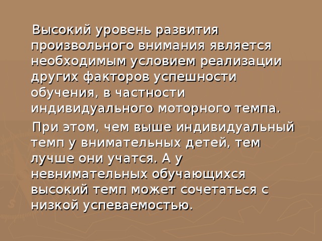  Высокий уровень развития произвольного внимания является необходимым условием реализации других факторов успешности обучения, в частности индивидуального моторного темпа.  При этом, чем выше индивидуальный темп у внимательных детей, тем лучше они учатся. А у невнимательных обучающихся высокий темп может сочетаться с низкой успеваемостью. 