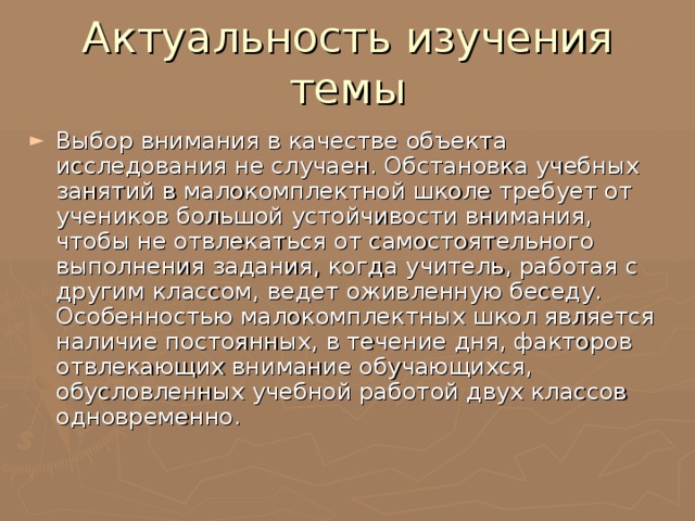 Актуальность изучения темы Выбор внимания в качестве объекта исследования не случаен. Обстановка учебных занятий в малокомплектной школе требует от учеников большой устойчивости внимания, чтобы не отвлекаться от самостоятельного выполнения задания, когда учитель, работая с другим классом, ведет оживленную беседу. Особенностью малокомплектных школ является наличие постоянных, в течение дня, факторов отвлекающих внимание обучающихся, обусловленных учебной работой двух классов одновременно. 