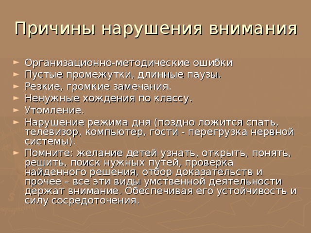 Причины нарушения внимания Организационно-методические ошибки Пустые промежутки, длинные паузы. Резкие, громкие замечания. Ненужные хождения по классу. Утомление. Нарушение режима дня (поздно ложится спать, телевизор, компьютер, гости - перегрузка нервной системы). Помните: желание детей узнать, открыть, понять, решить, поиск нужных путей, проверка найденного решения, отбор доказательств и прочее – все эти виды умственной деятельности держат внимание. Обеспечивая его устойчивость и силу сосредоточения. 