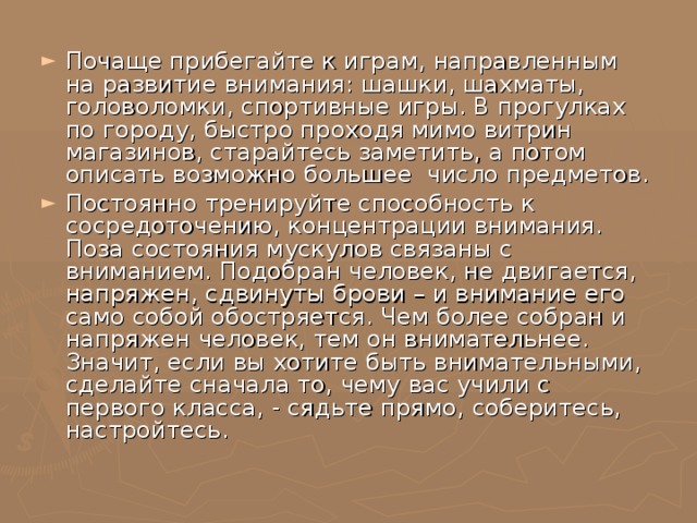 Почаще прибегайте к играм, направленным на развитие внимания: шашки, шахматы, головоломки, спортивные игры. В прогулках по городу, быстро проходя мимо витрин магазинов, старайтесь заметить, а потом описать возможно большее число предметов. Постоянно тренируйте способность к сосредоточению, концентрации внимания. Поза состояния мускулов связаны с вниманием. Подобран человек, не двигается, напряжен, сдвинуты брови – и внимание его само собой обостряется. Чем более собран и напряжен человек, тем он внимательнее. Значит, если вы хотите быть внимательными, сделайте сначала то, чему вас учили с первого класса, - сядьте прямо, соберитесь, настройтесь. 