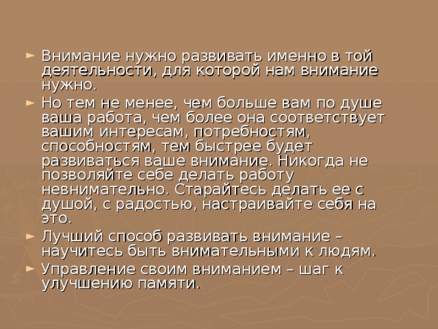 Внимание нужно развивать именно в той деятельности, для которой нам внимание нужно. Но тем не менее, чем больше вам по душе ваша работа, чем более она соответствует вашим интересам, потребностям, способностям, тем быстрее будет развиваться ваше внимание. Никогда не позволяйте себе делать работу невнимательно. Старайтесь делать ее с душой, с радостью, настраивайте себя на это. Лучший способ развивать внимание – научитесь быть внимательными к людям. Управление своим вниманием – шаг к улучшению памяти.   