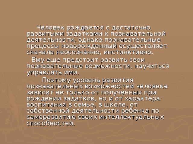  Человек рождается с достаточно развитыми задатками к познавательной деятельности, однако познавательные процессы новорожденный осуществляет сначала неосознанно, инстинктивно.  Ему еще предстоит развить свои познавательные возможности, научиться управлять ими.  Поэтому уровень развития познавательных возможностей человека зависит не только от полученных при рождении задатков, но и от характера воспитания в семье, в школе, от собственной деятельности ребенка по саморазвитию своих интеллектуальных способностей. 