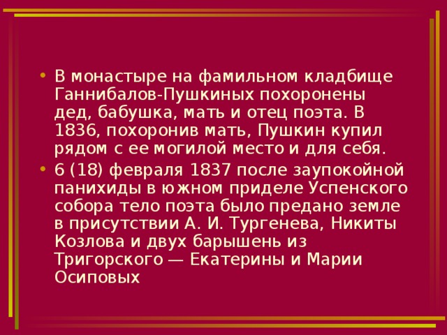 В монастыре на фамильном кладбище Ганнибалов-Пушкиных похоронены дед, бабушка, мать и отец поэта. В 1836, похоронив мать, Пушкин купил рядом с ее могилой место и для себя. 6 (18) февраля 1837 после заупокойной панихиды в южном приделе Успенского собора тело поэта было предано земле в присутствии А. И. Тургенева, Никиты Козлова и двух барышень из Тригорского — Екатерины и Марии Осиповых 