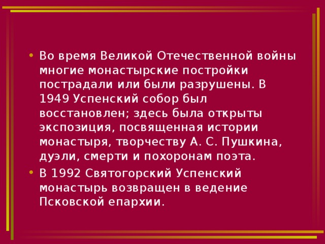 Во время Великой Отечественной войны многие монастырские постройки пострадали или были разрушены. В 1949 Успенский собор был восстановлен; здесь была открыты экспозиция, посвященная истории монастыря, творчеству А. С. Пушкина, дуэли, смерти и похоронам поэта. В 1992 Святогорский Успенский монастырь возвращен в ведение Псковской епархии. 