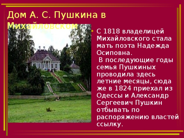 Дом А. С. Пушкина в Михайловском С 1818 владелицей Михайловского стала мать поэта Надежда Осиповна.  В последующие годы семья Пушкиных проводила здесь летние месяцы, сюда же в 1824 приехал из Одессы и Александр Сергеевич Пушкин отбывать по распоряжению властей ссылку. 