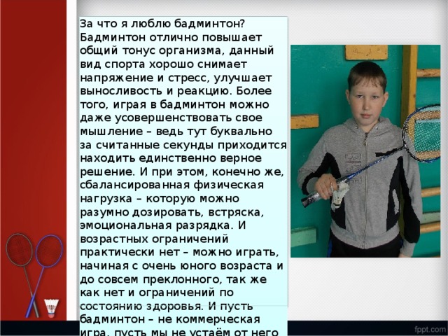 За что я люблю бадминтон? Бадминтон отлично повышает общий тонус организма, данный вид спорта хорошо снимает напряжение и стресс, улучшает выносливость и реакцию. Более того, играя в бадминтон можно даже усовершенствовать свое мышление – ведь тут буквально за считанные секунды приходится находить единственно верное решение. И при этом, конечно же, сбалансированная физическая нагрузка – которую можно разумно дозировать, встряска, эмоциональная разрядка. И возрастных ограничений практически нет – можно играть, начиная с очень юного возраста и до совсем преклонного, так же как нет и ограничений по состоянию здоровья. И пусть бадминтон – не коммерческая игра, пусть мы не устаём от него так же, как от футбола, я горжусь своим выбором и своей любимой игрой! 